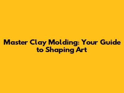 Master Clay Molding: Your Guide to Shaping Art