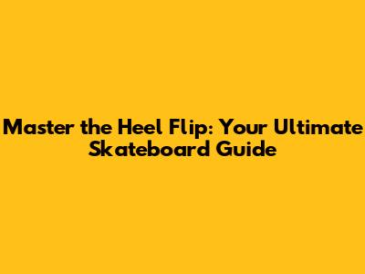 Master the Heel Flip: Your Ultimate Skateboard Guide