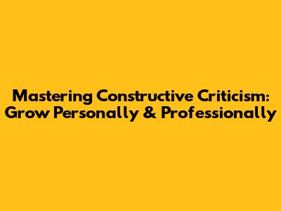 Mastering Constructive Criticism: Grow Personally & Professionally