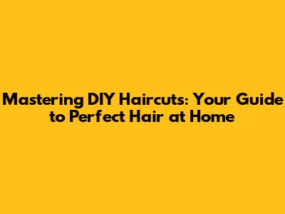 Mastering DIY Haircuts: Your Guide to Perfect Hair at Home
