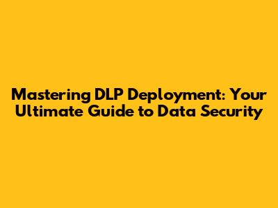 Mastering DLP Deployment: Your Ultimate Guide to Data Security