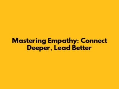 Mastering Empathy: Connect Deeper, Lead Better