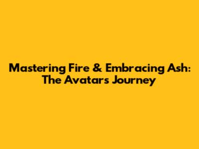 Mastering Fire & Embracing Ash: The Avatar's Journey