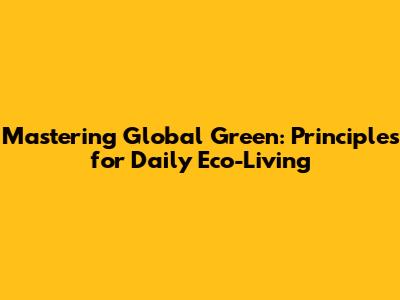 Mastering Global Green: Principles for Daily Eco-Living