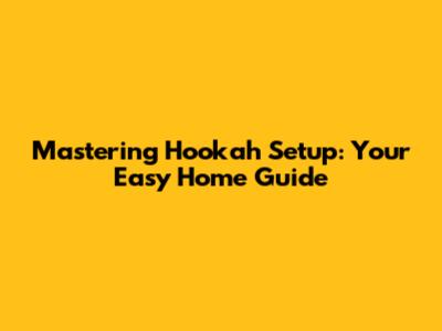 Mastering Hookah Setup: Your Easy Home Guide