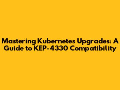 Mastering Kubernetes Upgrades: A Guide to KEP-4330 Compatibility