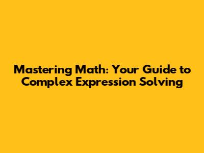 Mastering Math: Your Guide to Complex Expression Solving