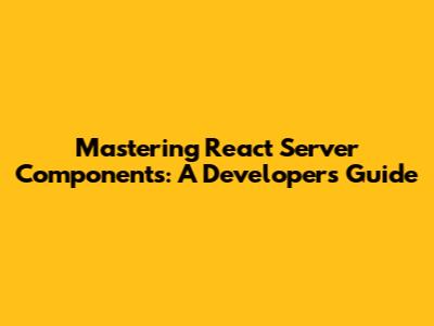 Mastering React Server Components: A Developer's Guide