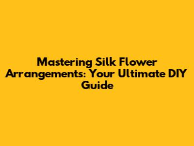 Mastering Silk Flower Arrangements: Your Ultimate DIY Guide