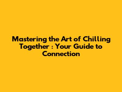 Mastering the Art of *Chilling Together*: Your Guide to Connection