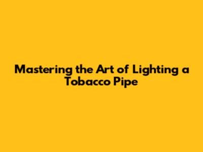 Mastering the Art of Lighting a Tobacco Pipe