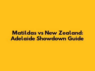 Matildas vs New Zealand: Adelaide Showdown Guide
