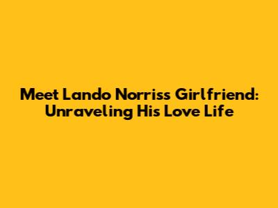 Meet Lando Norris's Girlfriend: Unraveling His Love Life