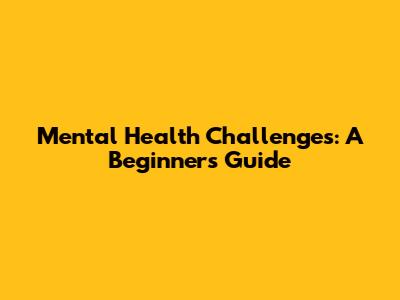 Mental Health Challenges: A Beginner's Guide