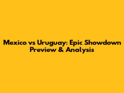 Mexico vs Uruguay: Epic Showdown Preview & Analysis