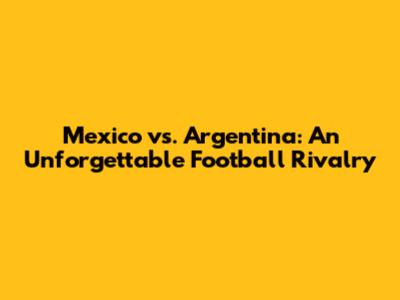 Mexico vs. Argentina: An Unforgettable Football Rivalry