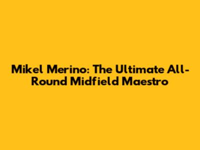 Mikel Merino: The Ultimate All-Round Midfield Maestro