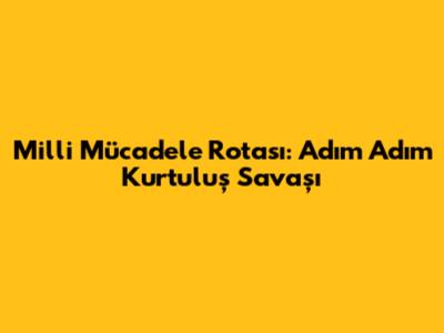 Milli Mücadele Rotası: Adım Adım Kurtuluş Savaşı