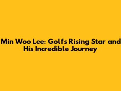 Min Woo Lee: Golf's Rising Star and His Incredible Journey