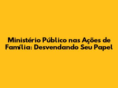 Ministério Público nas Ações de Família: Desvendando Seu Papel