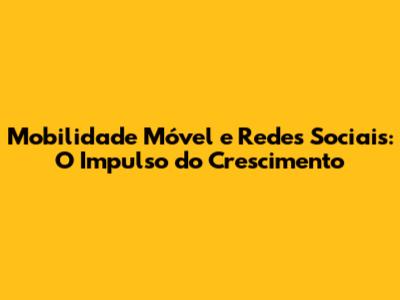 Mobilidade Móvel e Redes Sociais: O Impulso do Crescimento