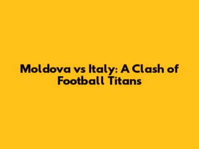 Moldova vs Italy: A Clash of Football Titans