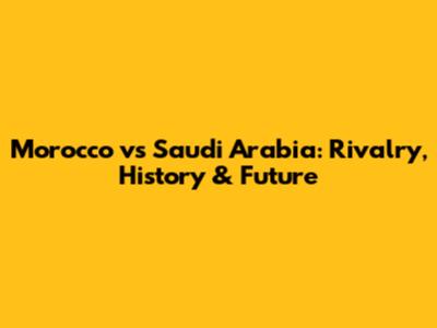 Morocco vs Saudi Arabia: Rivalry, History & Future