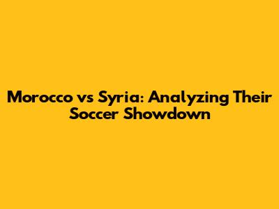 Morocco vs Syria: Analyzing Their Soccer Showdown