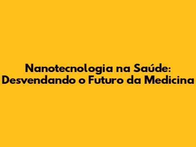Nanotecnologia na Saúde: Desvendando o Futuro da Medicina