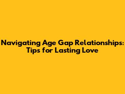 Navigating Age Gap Relationships: Tips for Lasting Love