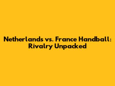 Netherlands vs. France Handball: Rivalry Unpacked