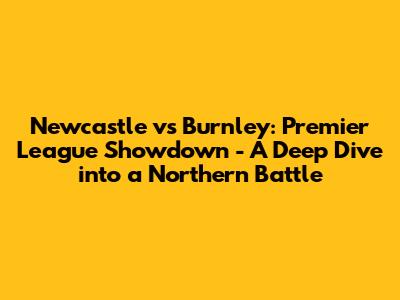 Newcastle vs Burnley: Premier League Showdown - A Deep Dive into a Northern Battle