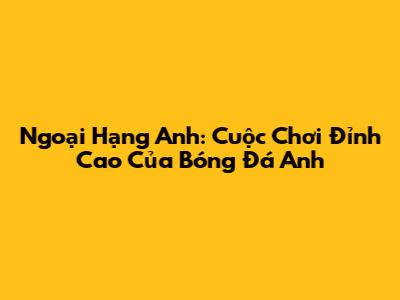 Ngoại Hạng Anh: Cuộc Chơi Đỉnh Cao Của Bóng Đá Anh