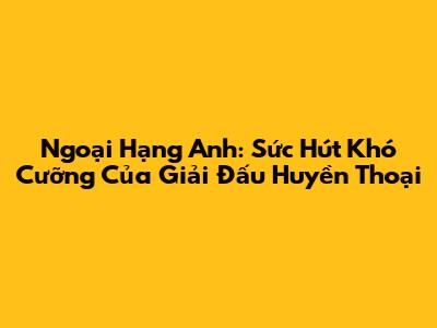 Ngoại Hạng Anh: Sức Hút Khó Cưỡng Của Giải Đấu Huyền Thoại