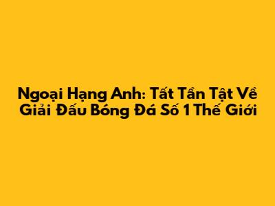 Ngoại Hạng Anh: Tất Tần Tật Về Giải Đấu Bóng Đá Số 1 Thế Giới