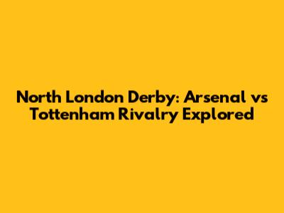 North London Derby: Arsenal vs Tottenham Rivalry Explored