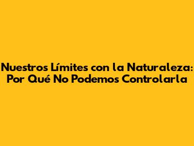 Nuestros Límites con la Naturaleza: Por Qué No Podemos Controlarla