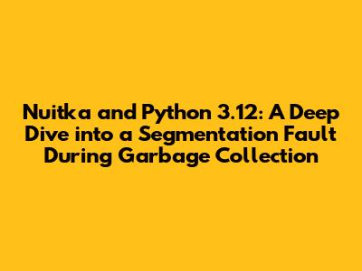 Nuitka and Python 3.12: A Deep Dive into a Segmentation Fault During Garbage Collection