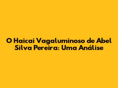 O Haicai Vagaluminoso de Abel Silva Pereira: Uma Análise