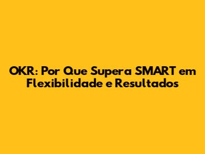 OKR: Por Que Supera SMART em Flexibilidade e Resultados