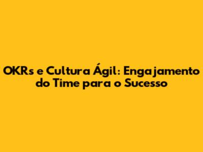 OKRs e Cultura Ágil: Engajamento do Time para o Sucesso
