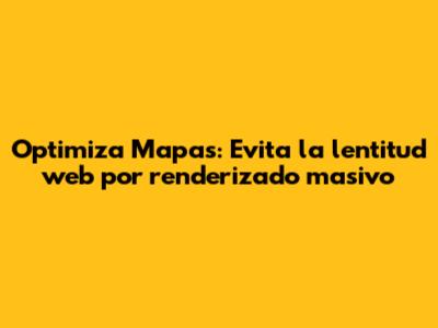 Optimiza Mapas: Evita la lentitud web por renderizado masivo