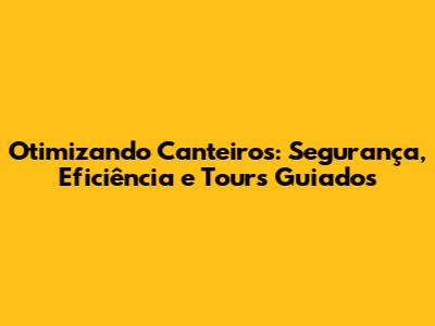Otimizando Canteiros: Segurança, Eficiência e Tours Guiados