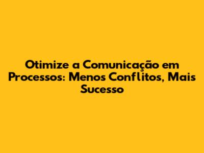 Otimize a Comunicação em Processos: Menos Conflitos, Mais Sucesso