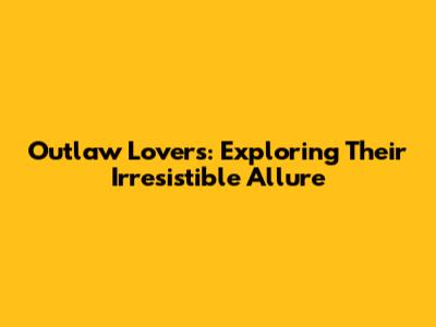Outlaw Lovers: Exploring Their Irresistible Allure