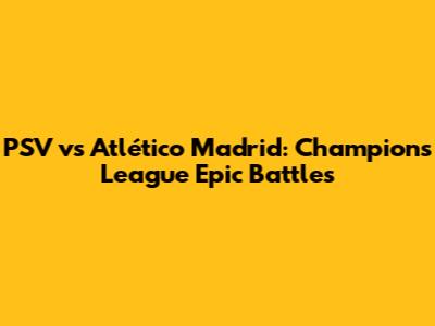 PSV vs Atlético Madrid: Champions League Epic Battles