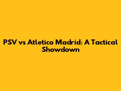 PSV vs Atletico Madrid: A Tactical Showdown