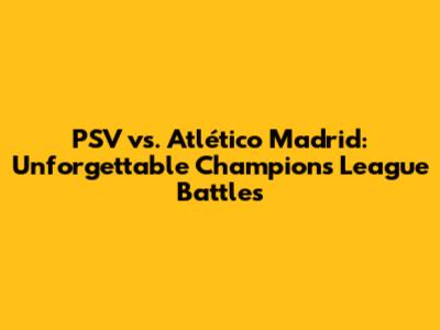 PSV vs. Atlético Madrid: Unforgettable Champions League Battles