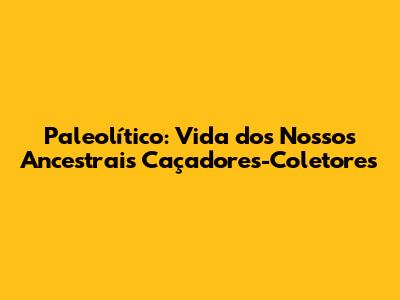 Paleolítico: Vida dos Nossos Ancestrais Caçadores-Coletores