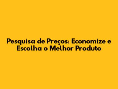 Pesquisa de Preços: Economize e Escolha o Melhor Produto